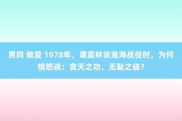 男同 做爱 1978年，谭震林谈淮海战役时，为何愤怒谈：贪天之功，无耻之徒？