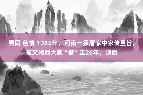 男同 色情 1985年，河南一须眉家中家传圣旨，被文物局大家“借”走26年，须眉