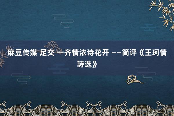 麻豆传媒 足交 一齐情浓诗花开 ——简评《王珂情詩选》