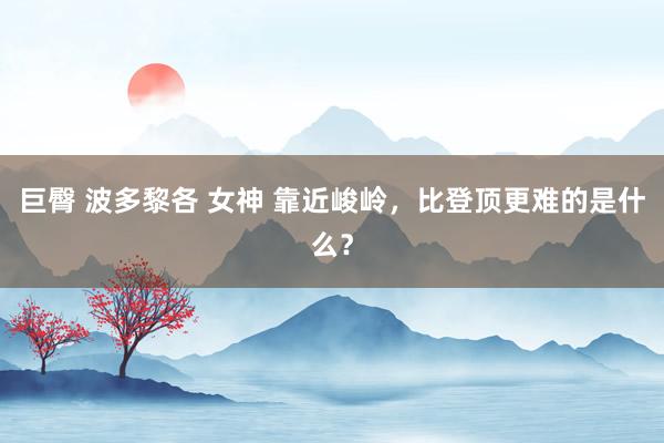 巨臀 波多黎各 女神 靠近峻岭，比登顶更难的是什么？