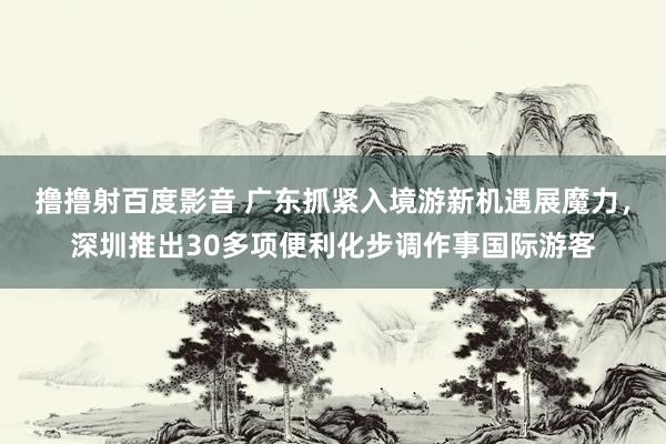 撸撸射百度影音 广东抓紧入境游新机遇展魔力，深圳推出30多项便利化步调作事国际游客