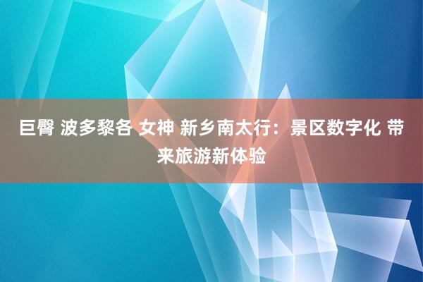 巨臀 波多黎各 女神 新乡南太行：景区数字化 带来旅游新体验