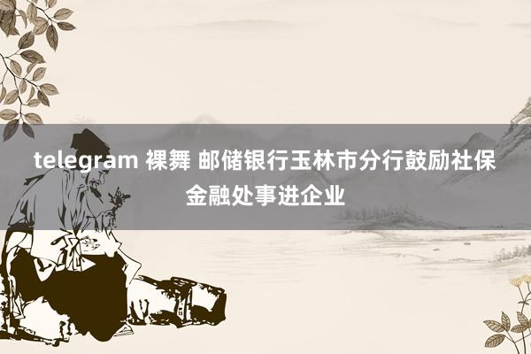 telegram 裸舞 邮储银行玉林市分行鼓励社保金融处事进企业