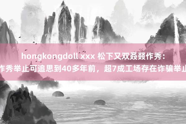 hongkongdoll xxx 松下又双叒叕作秀：作秀举止可追思到40多年前，超7成工场存在诈骗举止