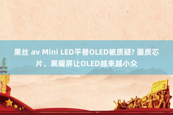 黑丝 av Mini LED平替OLED被质疑? 画质芯片、黑曜屏让OLED越来越小众