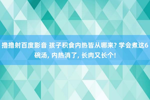 撸撸射百度影音 孩子积食内热皆从哪来? 学会煮这6碗汤， 内热消了， 长肉又长个!