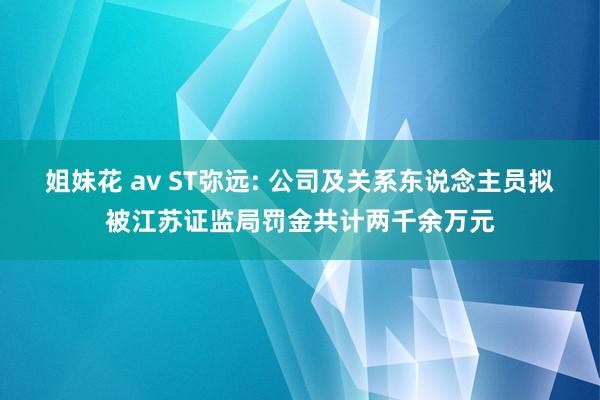 姐妹花 av ST弥远: 公司及关系东说念主员拟被江苏证监局罚金共计两千余万元