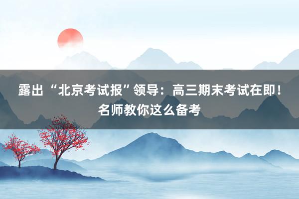 露出 “北京考试报”领导：高三期末考试在即！名师教你这么备考