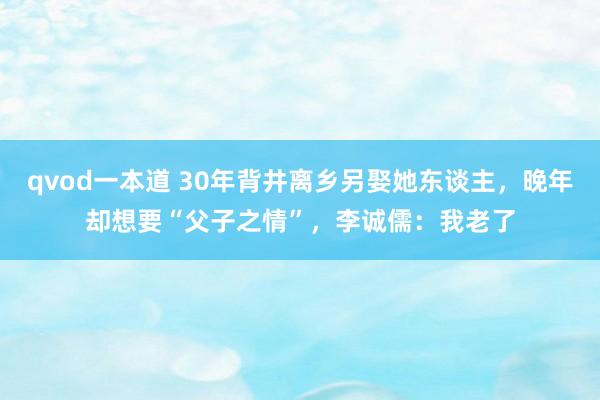 qvod一本道 30年背井离乡另娶她东谈主，晚年却想要“父子之情”，李诚儒：我老了