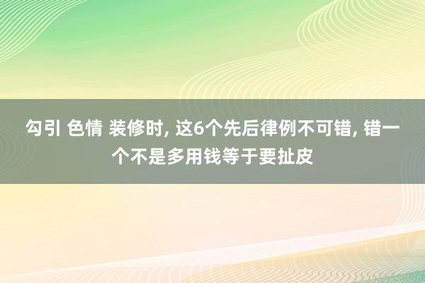 勾引 色情 装修时， 这6个先后律例不可错， 错一个不是多用钱等于要扯皮