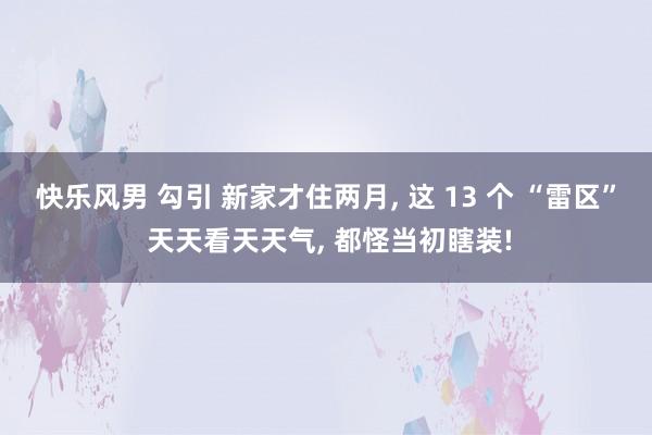 快乐风男 勾引 新家才住两月， 这 13 个 “雷区” 天天看天天气， 都怪当初瞎装!