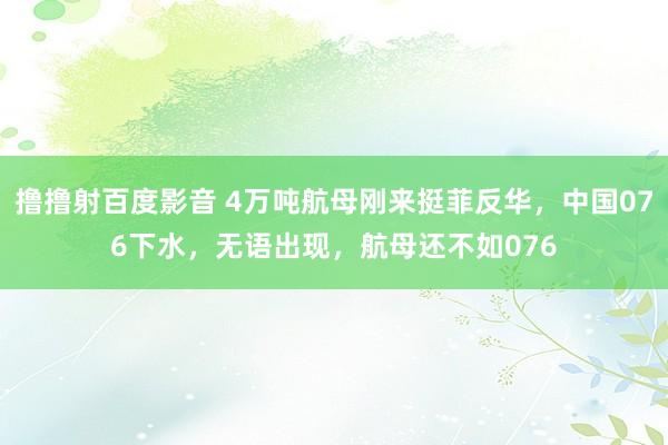 撸撸射百度影音 4万吨航母刚来挺菲反华，中国076下水，无语出现，航母还不如076