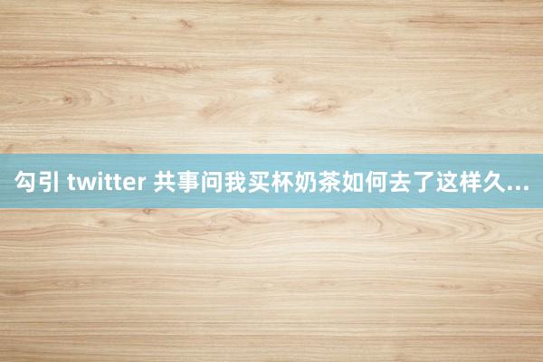 勾引 twitter 共事问我买杯奶茶如何去了这样久...