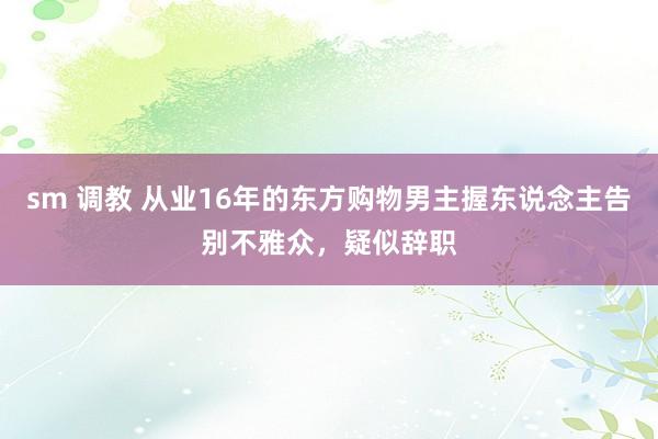 sm 调教 从业16年的东方购物男主握东说念主告别不雅众，疑似辞职