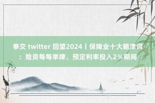 拳交 twitter 回望2024丨保障业十大略津词：险资每每举牌、预定利率投入2％期间