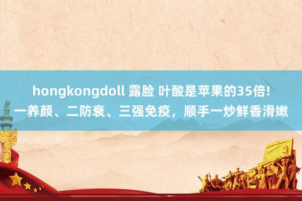 hongkongdoll 露脸 叶酸是苹果的35倍!一养颜、二防衰、三强免疫，顺手一炒鲜香滑嫩