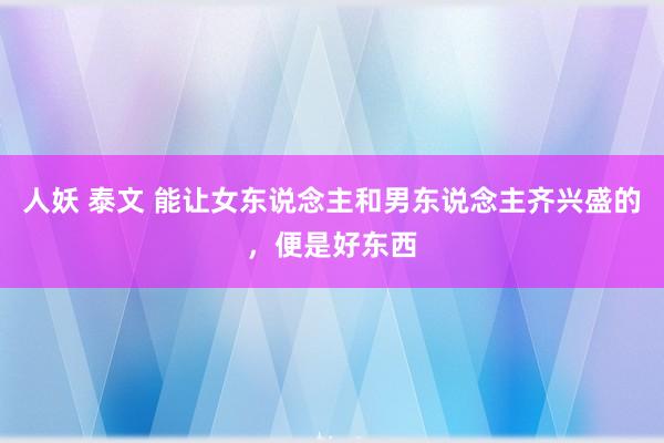 人妖 泰文 能让女东说念主和男东说念主齐兴盛的，便是好东西