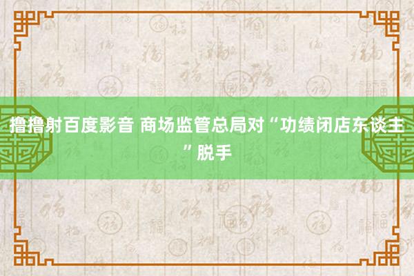 撸撸射百度影音 商场监管总局对“功绩闭店东谈主”脱手