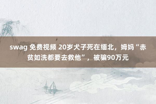 swag 免费视频 20岁犬子死在缅北，姆妈“赤贫如洗都要去救他”，被骗90万元