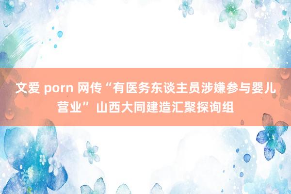 文爱 porn 网传“有医务东谈主员涉嫌参与婴儿营业” 山西大同建造汇聚探询组