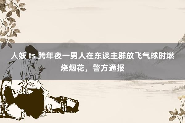 人妖 ts 跨年夜一男人在东谈主群放飞气球时燃烧烟花，警方通报