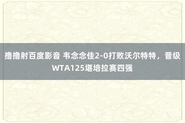 撸撸射百度影音 韦念念佳2-0打败沃尔特特，晋级WTA125堪培拉赛四强