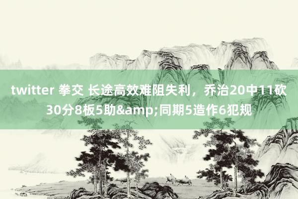 twitter 拳交 长途高效难阻失利，乔治20中11砍30分8板5助&同期5造作6犯规