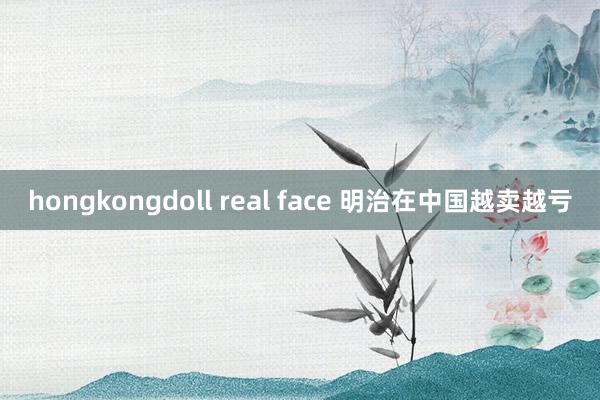 hongkongdoll real face 明治在中国越卖越亏