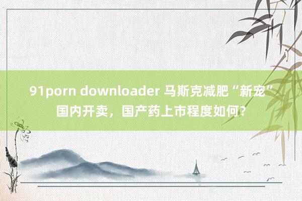 91porn downloader 马斯克减肥“新宠”国内开卖，国产药上市程度如何？