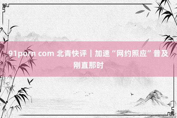 91porn com 北青快评｜加速“网约照应”普及刚直那时