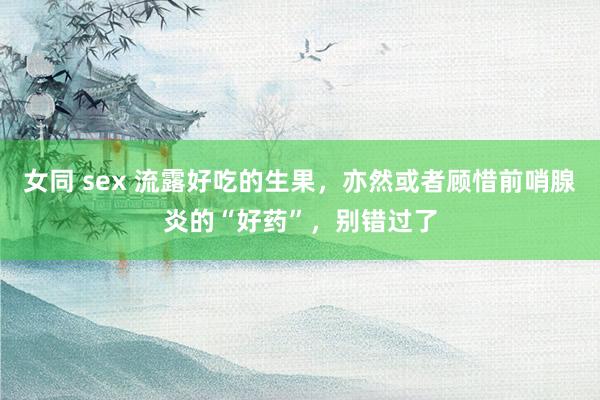 女同 sex 流露好吃的生果，亦然或者顾惜前哨腺炎的“好药”，别错过了