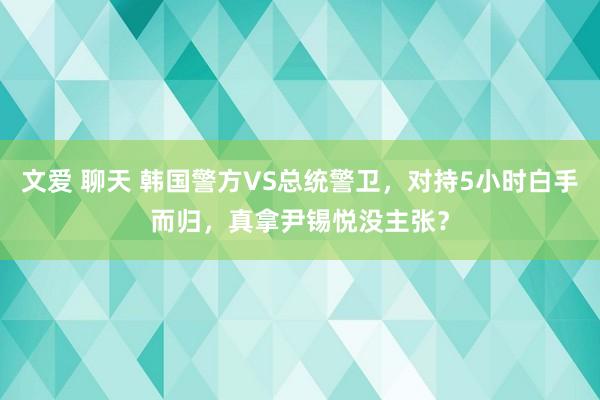 文爱 聊天 韩国警方VS总统警卫，对持5小时白手而归，真拿尹锡悦没主张？