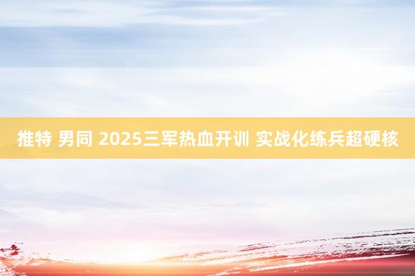 推特 男同 2025三军热血开训 实战化练兵超硬核