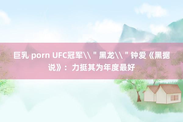 巨乳 porn UFC冠军\＂黑龙\＂钟爱《黑据说》：力挺其为年度最好