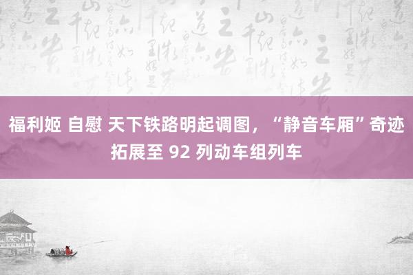 福利姬 自慰 天下铁路明起调图，“静音车厢”奇迹拓展至 92 列动车组列车