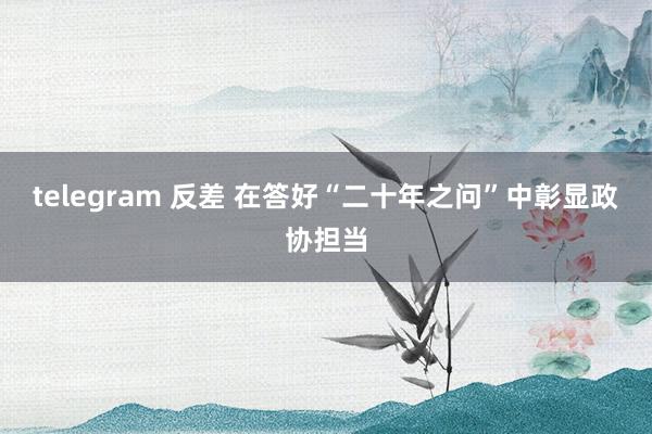 telegram 反差 在答好“二十年之问”中彰显政协担当