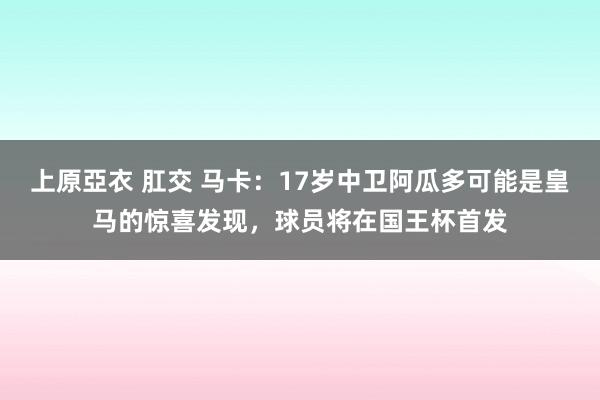 上原亞衣 肛交 马卡：17岁中卫阿瓜多可能是皇马的惊喜发现，球员将在国王杯首发