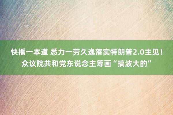 快播一本道 悉力一劳久逸落实特朗普2.0主见！众议院共和党东说念主筹画“搞波大的”