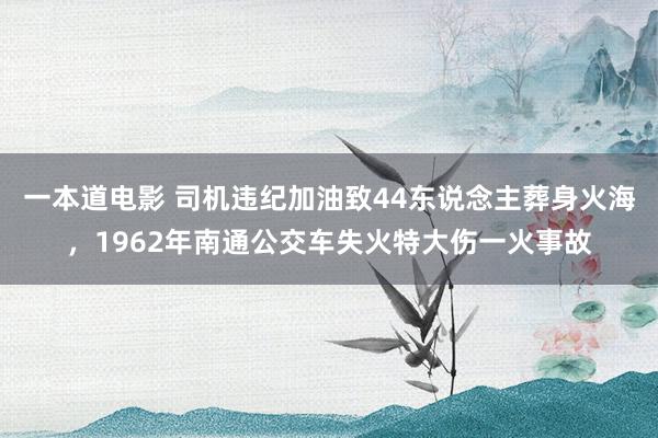 一本道电影 司机违纪加油致44东说念主葬身火海，1962年南通公交车失火特大伤一火事故