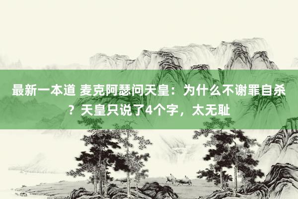 最新一本道 麦克阿瑟问天皇：为什么不谢罪自杀？天皇只说了4个字，太无耻