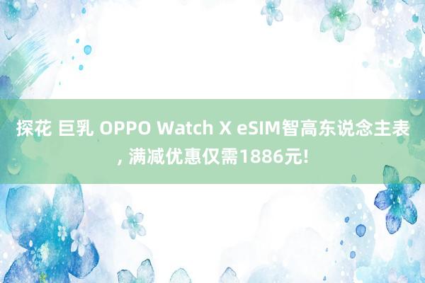 探花 巨乳 OPPO Watch X eSIM智高东说念主表， 满减优惠仅需1886元!