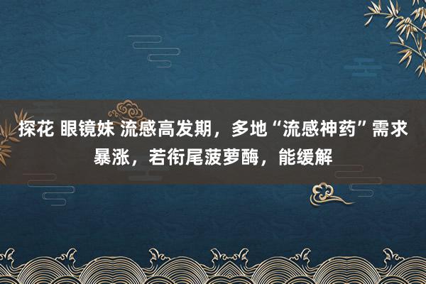 探花 眼镜妹 流感高发期，多地“流感神药”需求暴涨，若衔尾菠萝酶，能缓解