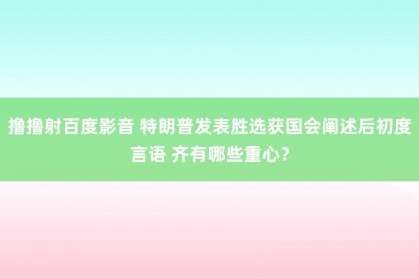 撸撸射百度影音 特朗普发表胜选获国会阐述后初度言语 齐有哪些重心？