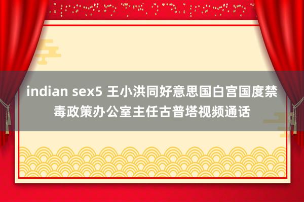 indian sex5 王小洪同好意思国白宫国度禁毒政策办公室主任古普塔视频通话