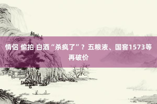 情侣 偷拍 白酒“杀疯了”？五粮液、国窖1573等再破价