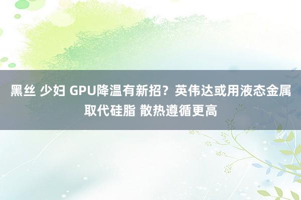 黑丝 少妇 GPU降温有新招？英伟达或用液态金属取代硅脂 散热遵循更高