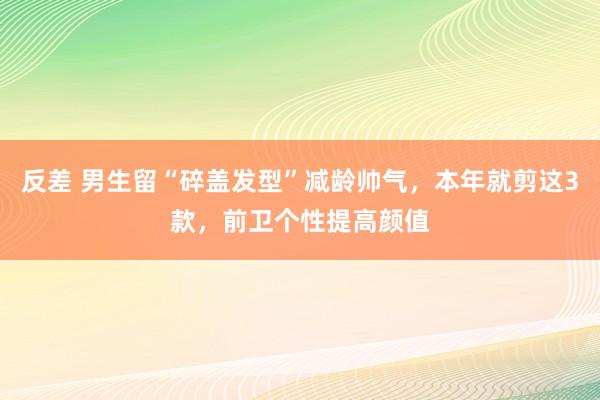 反差 男生留“碎盖发型”减龄帅气，本年就剪这3款，前卫个性提高颜值