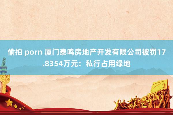 偷拍 porn 厦门泰鸣房地产开发有限公司被罚17.8354万元：私行占用绿地