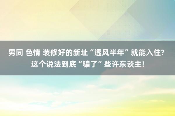 男同 色情 装修好的新址“透风半年”就能入住? 这个说法到底“骗了”些许东谈主!