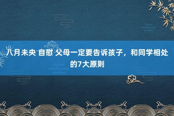 八月未央 自慰 父母一定要告诉孩子，和同学相处的7大原则